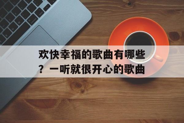 欢快幸福的歌曲有哪些？一听就很开心的歌曲-第1张图片-