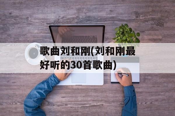 歌曲刘和刚(刘和刚最好听的30首歌曲)-第1张图片-