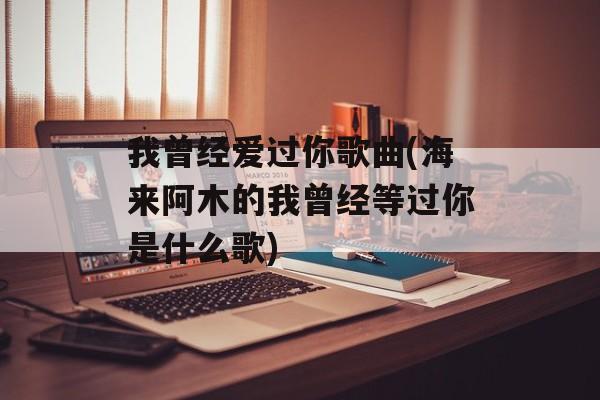 我曾经爱过你歌曲(海来阿木的我曾经等过你是什么歌)-第1张图片-