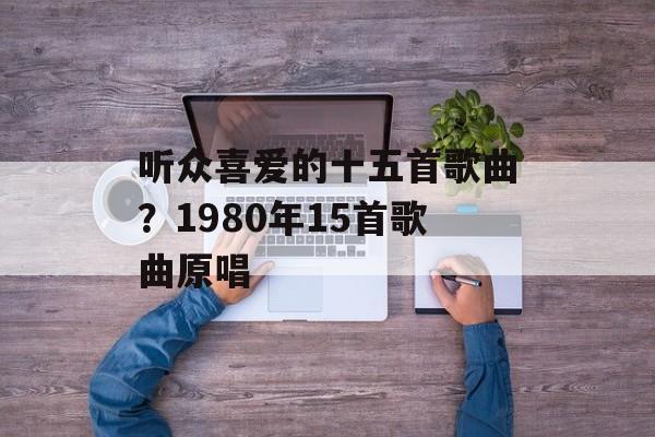 听众喜爱的十五首歌曲？1980年15首歌曲原唱-第1张图片-