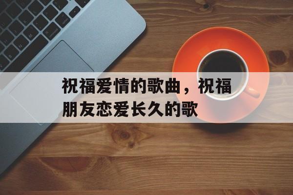 祝福爱情的歌曲，祝福朋友恋爱长久的歌-第1张图片-