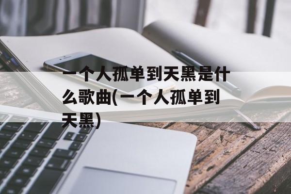 一个人孤单到天黑是什么歌曲(一个人孤单到天黑)-第1张图片-
