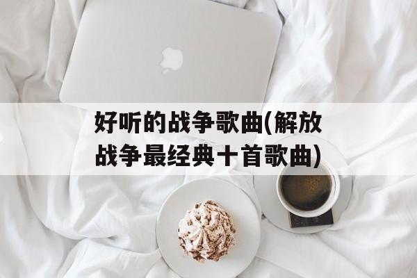 好听的战争歌曲(解放战争最经典十首歌曲)-第1张图片-