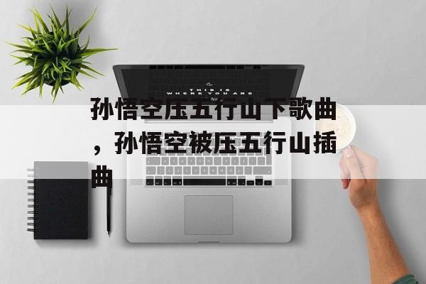 孙悟空压五行山下歌曲，孙悟空被压五行山插曲-第1张图片-