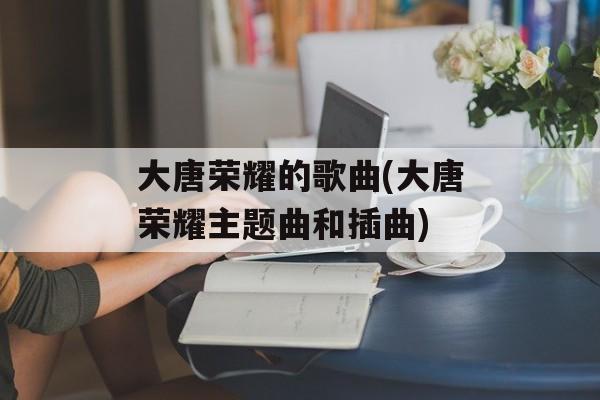 大唐荣耀的歌曲(大唐荣耀主题曲和插曲)-第1张图片-