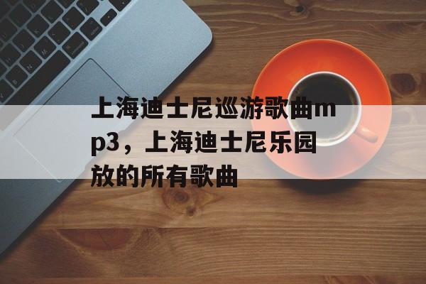 上海迪士尼巡游歌曲mp3，上海迪士尼乐园放的所有歌曲-第1张图片-