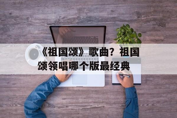 《祖国颂》歌曲？祖国颂领唱哪个版最经典-第1张图片-