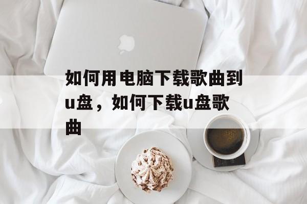 如何用电脑下载歌曲到u盘，如何下载u盘歌曲-第1张图片-