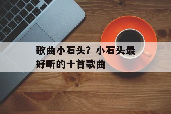 歌曲小石头？小石头最好听的十首歌曲-第1张图片-