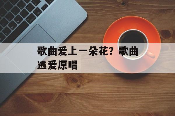 歌曲爱上一朵花？歌曲逃爱原唱-第1张图片-