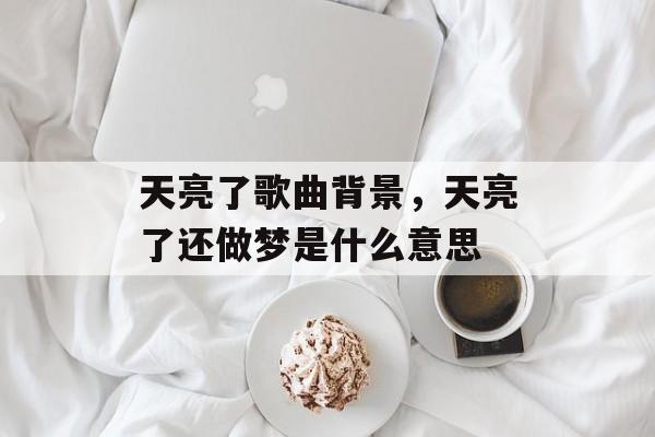 天亮了歌曲背景，天亮了还做梦是什么意思-第1张图片-