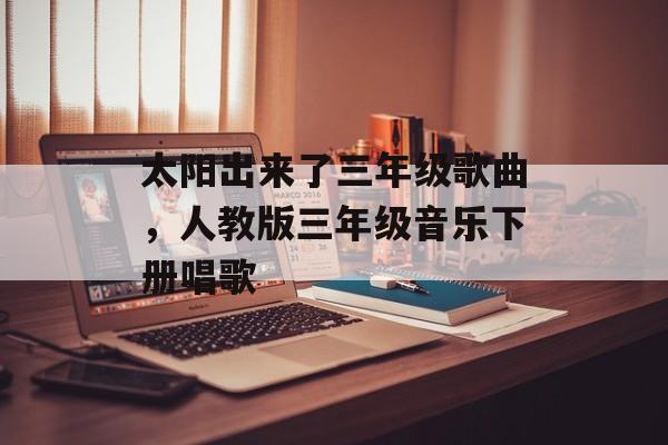 太阳出来了三年级歌曲，人教版三年级音乐下册唱歌-第1张图片-