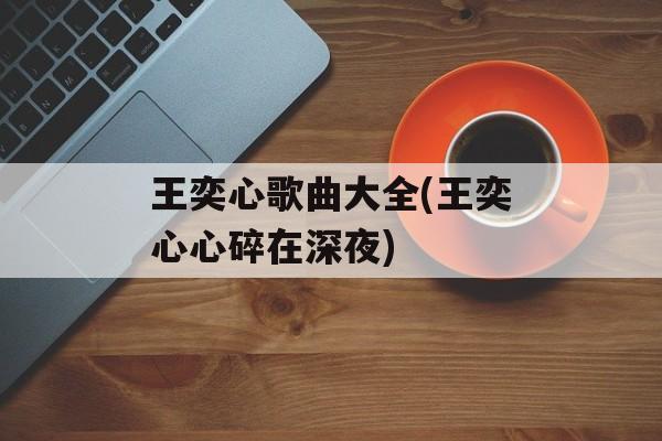 王奕心歌曲大全(王奕心心碎在深夜)-第1张图片-