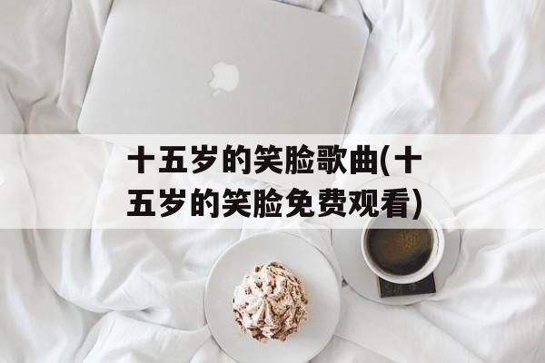 十五岁的笑脸歌曲(十五岁的笑脸免费观看)-第1张图片-