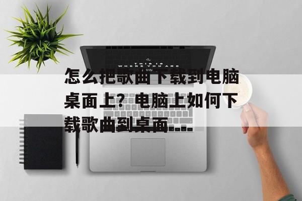 怎么把歌曲下载到电脑桌面上？电脑上如何下载歌曲到桌面-第1张图片-