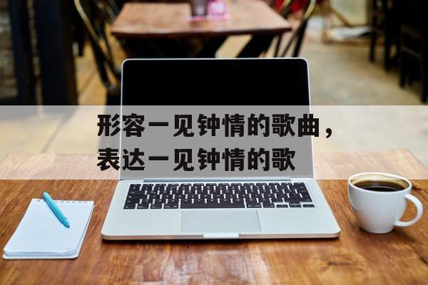 形容一见钟情的歌曲，表达一见钟情的歌-第1张图片-