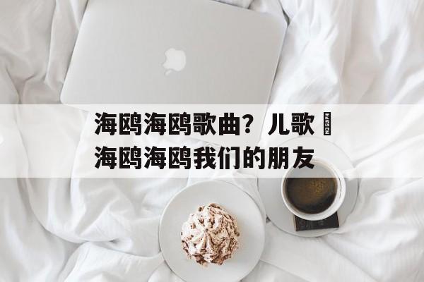 海鸥海鸥歌曲？儿歌巜海鸥海鸥我们的朋友-第1张图片-