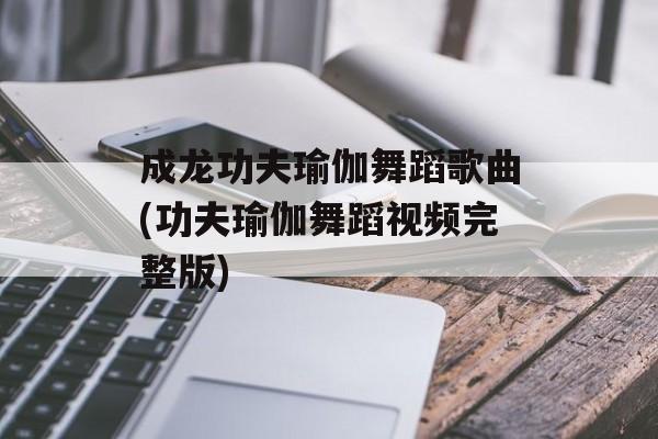 成龙功夫瑜伽舞蹈歌曲(功夫瑜伽舞蹈视频完整版)-第1张图片-
