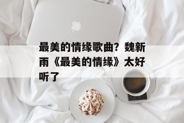 最美的情缘歌曲？魏新雨《最美的情缘》太好听了-第1张图片-