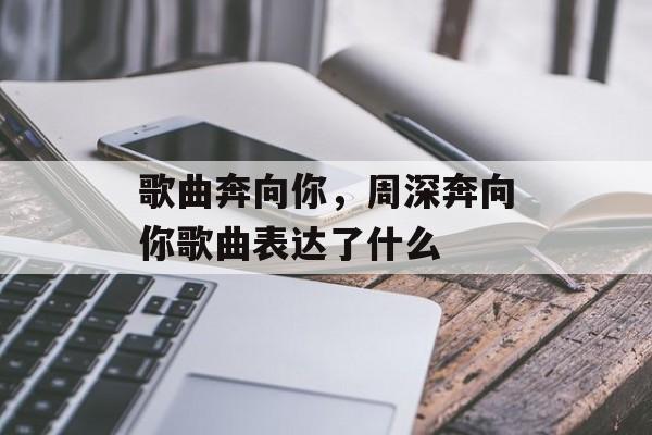 歌曲奔向你，周深奔向你歌曲表达了什么-第1张图片-