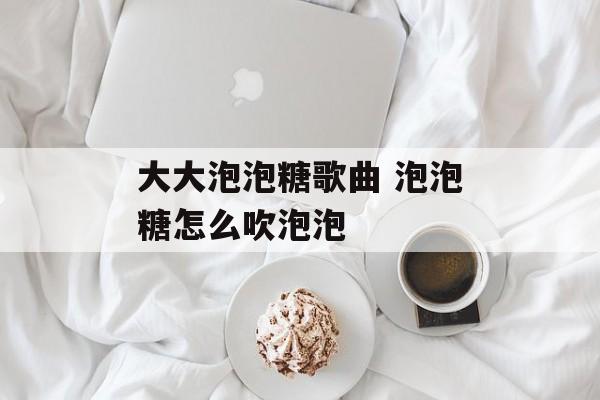 大大泡泡糖歌曲 泡泡糖怎么吹泡泡-第1张图片-