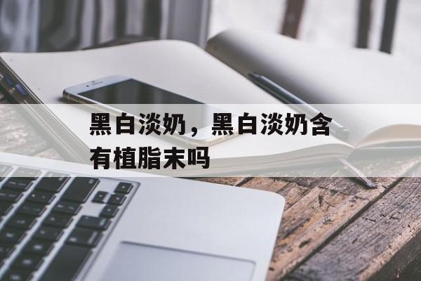 黑白淡奶，黑白淡奶含有植脂末吗-第1张图片-