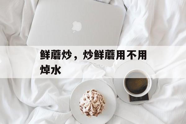 鲜蘑炒，炒鲜蘑用不用焯水-第1张图片-