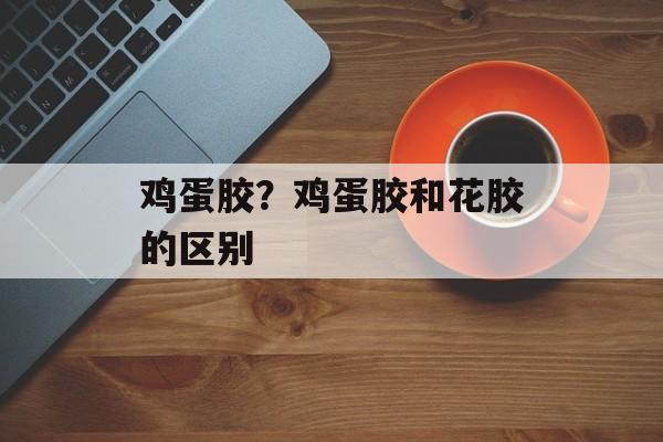 鸡蛋胶？鸡蛋胶和花胶的区别-第1张图片-