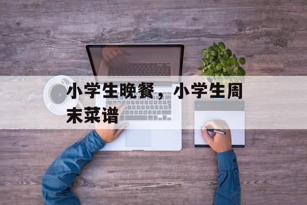 小学生晚餐，小学生周末菜谱-第1张图片-