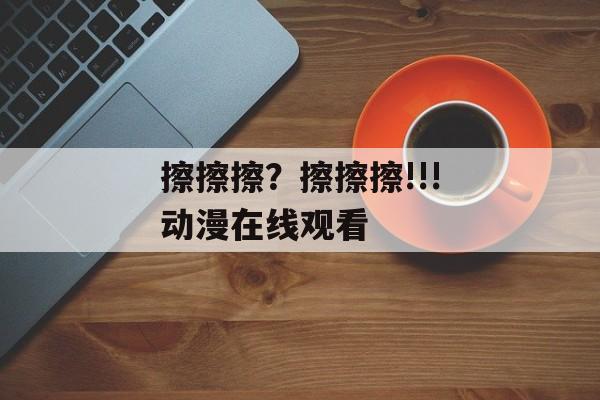 擦擦擦？擦擦擦!!!动漫在线观看 -第1张图片-