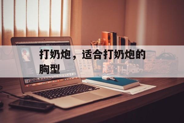 打奶炮，适合打奶炮的胸型-第1张图片-