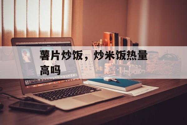 薯片炒饭，炒米饭热量高吗-第1张图片-