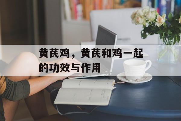 黄芪鸡，黄芪和鸡一起的功效与作用-第1张图片-