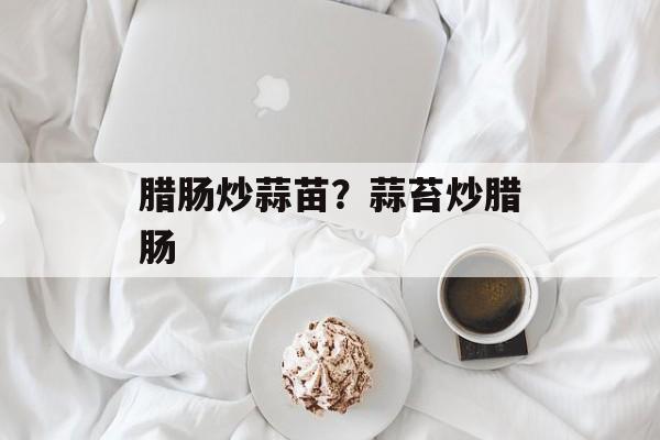 腊肠炒蒜苗？蒜苔炒腊肠-第1张图片-