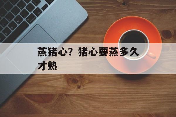 蒸猪心？猪心要蒸多久才熟-第1张图片-