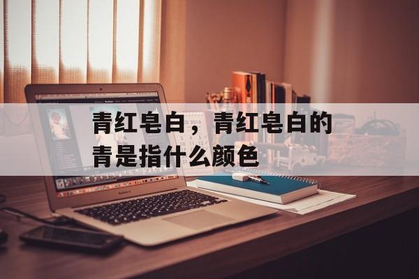 青红皂白，青红皂白的青是指什么颜色-第1张图片-