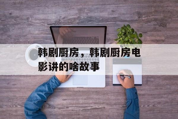韩剧厨房，韩剧厨房电影讲的啥故事-第1张图片-