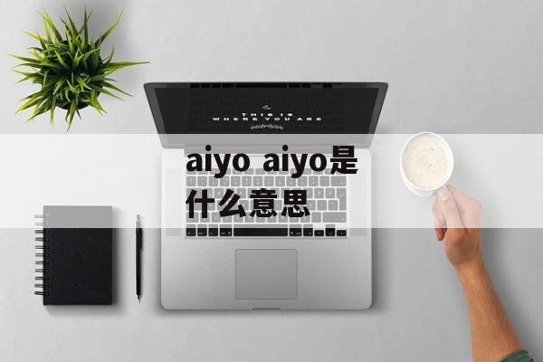 aiyo aiyo是什么意思-第1张图片-