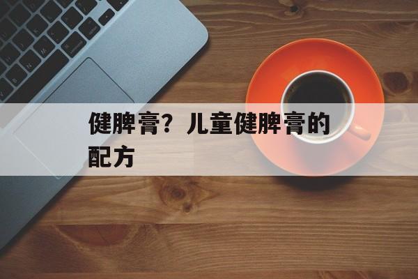 健脾膏？儿童健脾膏的配方-第1张图片-