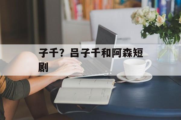 子千？吕子千和阿森短剧-第1张图片-