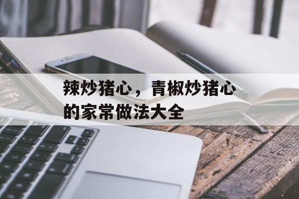 辣炒猪心，青椒炒猪心的家常做法大全-第1张图片-