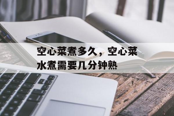 空心菜煮多久，空心菜水煮需要几分钟熟-第1张图片-