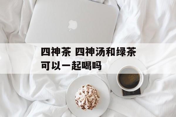 四神茶 四神汤和绿茶可以一起喝吗-第1张图片-