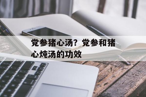 党参猪心汤？党参和猪心炖汤的功效-第1张图片-