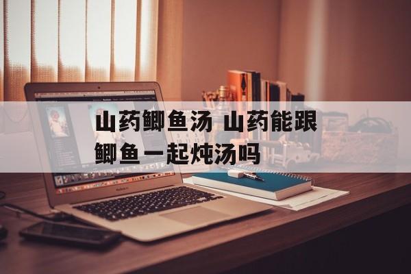 山药鲫鱼汤 山药能跟鲫鱼一起炖汤吗-第1张图片-