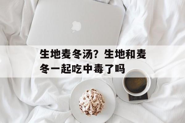 生地麦冬汤？生地和麦冬一起吃中毒了吗-第1张图片-