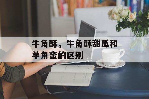 牛角酥，牛角酥甜瓜和羊角蜜的区别-第1张图片-