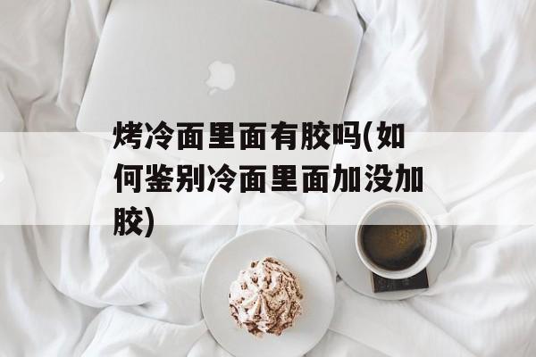 烤冷面里面有胶吗(如何鉴别冷面里面加没加胶)-第1张图片-