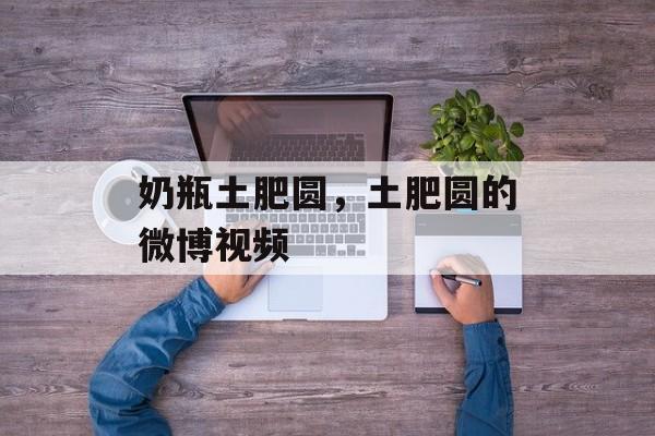 奶瓶土肥圆，土肥圆的微博视频-第1张图片-