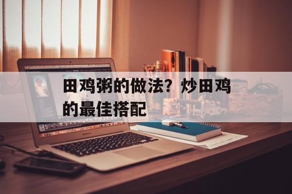 田鸡粥的做法？炒田鸡的最佳搭配-第1张图片-
